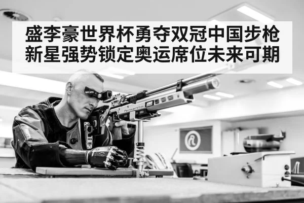 盛李豪世界杯勇夺双冠中国步枪新星强势锁定奥运席位未来可期